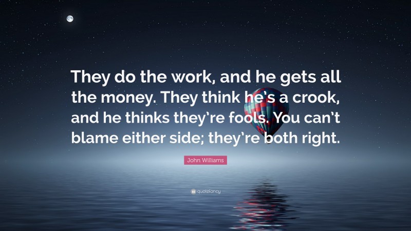 John Williams Quote: “They do the work, and he gets all the money. They think he’s a crook, and he thinks they’re fools. You can’t blame either side; they’re both right.”