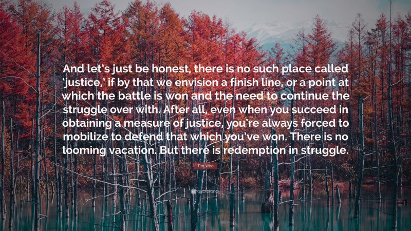 Tim Wise Quote: “And let’s just be honest, there is no such place called ‘justice,’ if by that we envision a finish line, or a point at which the battle is won and the need to continue the struggle over with. After all, even when you succeed in obtaining a measure of justice, you’re always forced to mobilize to defend that which you’ve won. There is no looming vacation. But there is redemption in struggle.”