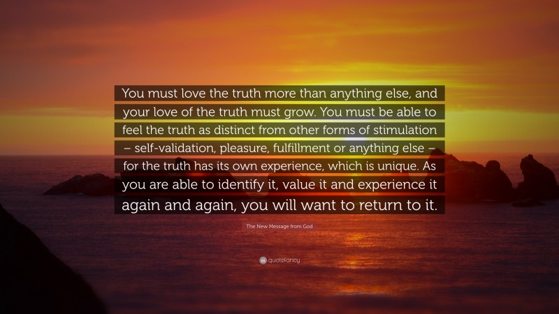 The New Message from God Quote: “You must love the truth more than anything else, and your love of the truth must grow. You must be able to feel the truth as distinct from other forms of stimulation – self-validation, pleasure, fulfillment or anything else – for the truth has its own experience, which is unique. As you are able to identify it, value it and experience it again and again, you will want to return to it.”