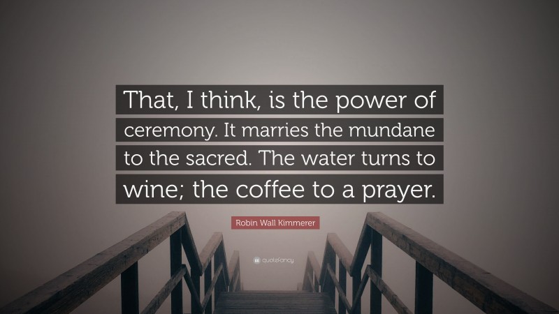Robin Wall Kimmerer Quote: “That, I think, is the power of ceremony. It marries the mundane to the sacred. The water turns to wine; the coffee to a prayer.”