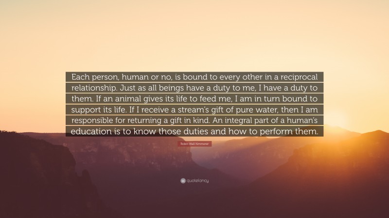 Robin Wall Kimmerer Quote: “Each person, human or no, is bound to every other in a reciprocal relationship. Just as all beings have a duty to me, I have a duty to them. If an animal gives its life to feed me, I am in turn bound to support its life. If I receive a stream’s gift of pure water, then I am responsible for returning a gift in kind. An integral part of a human’s education is to know those duties and how to perform them.”