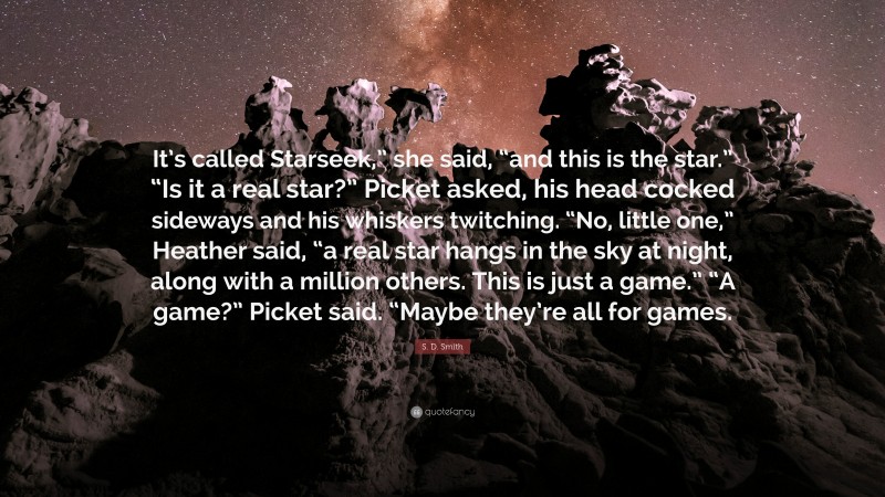S. D. Smith Quote: “It’s called Starseek,” she said, “and this is the star.” “Is it a real star?” Picket asked, his head cocked sideways and his whiskers twitching. “No, little one,” Heather said, “a real star hangs in the sky at night, along with a million others. This is just a game.” “A game?” Picket said. “Maybe they’re all for games.”