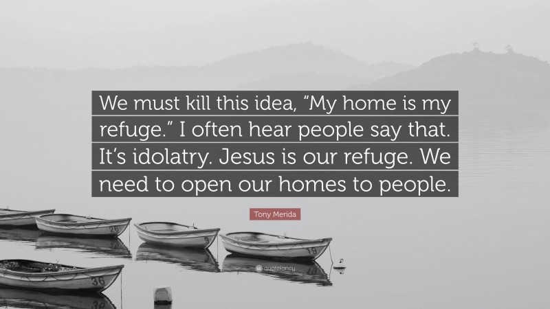 Tony Merida Quote: “We must kill this idea, “My home is my refuge.” I often hear people say that. It’s idolatry. Jesus is our refuge. We need to open our homes to people.”