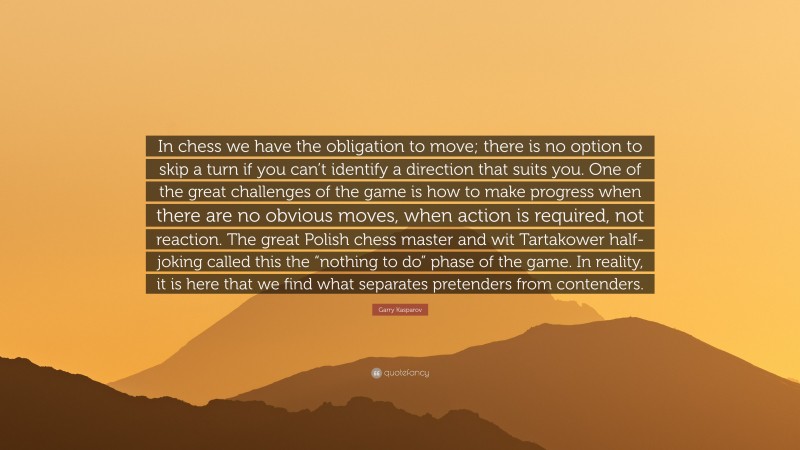 Garry Kasparov Quote: “In chess we have the obligation to move; there is no option to skip a turn if you can’t identify a direction that suits you. One of the great challenges of the game is how to make progress when there are no obvious moves, when action is required, not reaction. The great Polish chess master and wit Tartakower half-joking called this the “nothing to do” phase of the game. In reality, it is here that we find what separates pretenders from contenders.”
