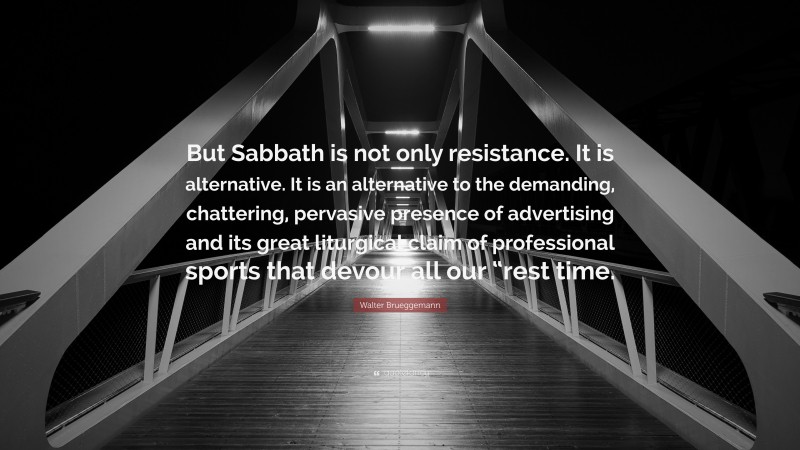 Walter Brueggemann Quote: “But Sabbath is not only resistance. It is alternative. It is an alternative to the demanding, chattering, pervasive presence of advertising and its great liturgical claim of professional sports that devour all our “rest time.”