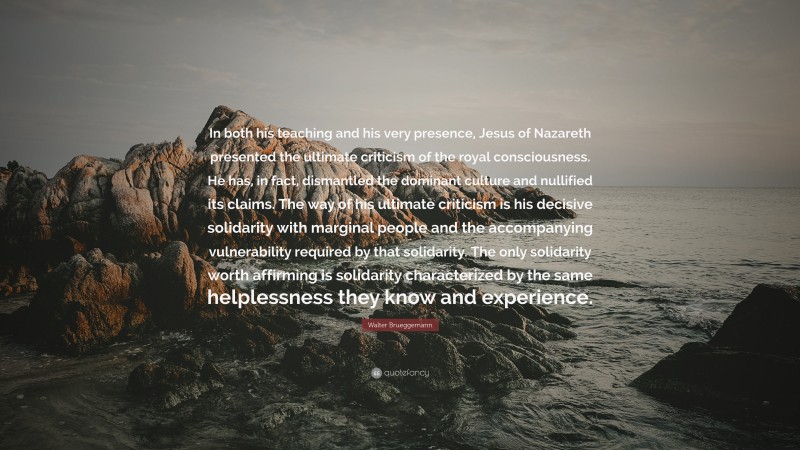 Walter Brueggemann Quote: “In both his teaching and his very presence, Jesus of Nazareth presented the ultimate criticism of the royal consciousness. He has, in fact, dismantled the dominant culture and nullified its claims. The way of his ultimate criticism is his decisive solidarity with marginal people and the accompanying vulnerability required by that solidarity. The only solidarity worth affirming is solidarity characterized by the same helplessness they know and experience.”