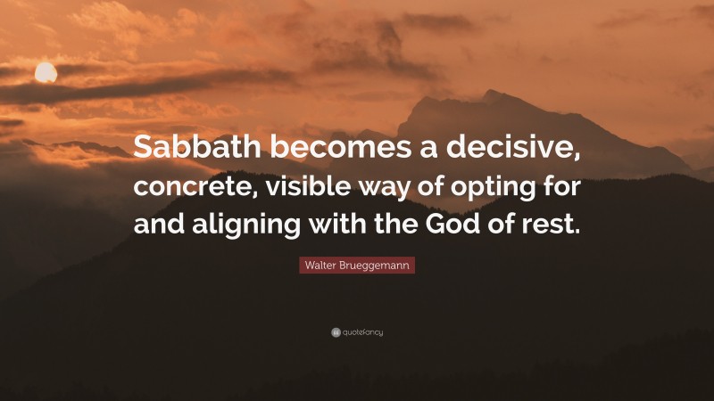 Walter Brueggemann Quote: “Sabbath becomes a decisive, concrete, visible way of opting for and aligning with the God of rest.”