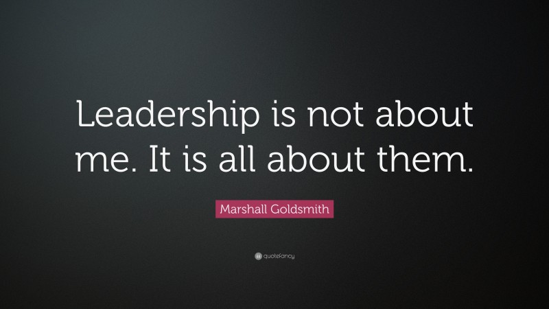 Marshall Goldsmith Quote: “Leadership is not about me. It is all about ...