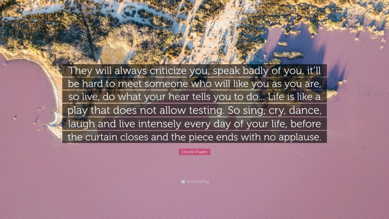 Charlie Chaplin Quote: “They will always criticize you, speak badly of you, it’ll be hard to meet someone who will like you as you are, so live, do what your hear tells you to do... Life is like a play that does not allow testing. So sing, cry, dance, laugh and live intensely every day of your life, before the curtain closes and the piece ends with no applause.”