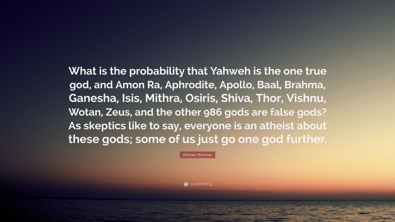 Michael Shermer Quote: “What is the probability that Yahweh is the one true god, and Amon Ra, Aphrodite, Apollo, Baal, Brahma, Ganesha, Isis, Mithra, Osiris, Shiva, Thor, Vishnu, Wotan, Zeus, and the other 986 gods are false gods? As skeptics like to say, everyone is an atheist about these gods; some of us just go one god further.”