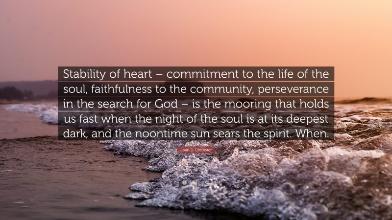 Joan D. Chittister Quote: “Stability of heart – commitment to the life of the soul, faithfulness to the community, perseverance in the search for God – is the mooring that holds us fast when the night of the soul is at its deepest dark, and the noontime sun sears the spirit. When.”