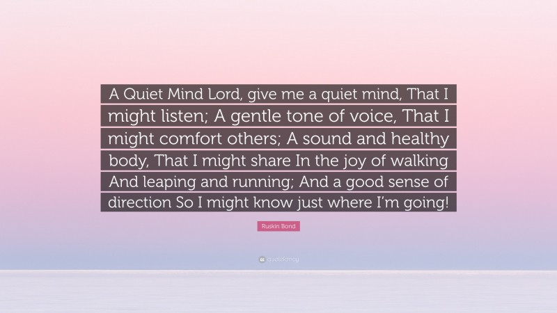 Ruskin Bond Quote: “A Quiet Mind Lord, give me a quiet mind, That I might listen; A gentle tone of voice, That I might comfort others; A sound and healthy body, That I might share In the joy of walking And leaping and running; And a good sense of direction So I might know just where I’m going!”