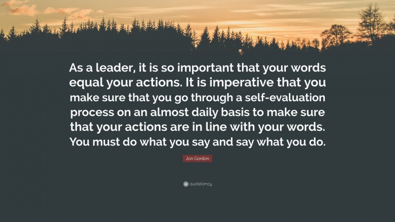 Jon Gordon Quote: “As a leader, it is so important that your words equal your actions. It is imperative that you make sure that you go through a self-evaluation process on an almost daily basis to make sure that your actions are in line with your words. You must do what you say and say what you do.”