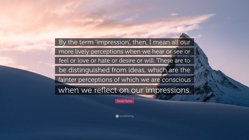 David Hume Quote: “By the term ‘impression’, then, I mean all our more lively perceptions when we hear or see or feel or love or hate or desire or will. These are to be distinguished from ideas, which are the fainter perceptions of which we are conscious when we reflect on our impressions.”