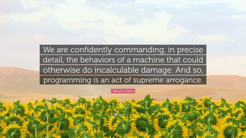 Robert C. Martin Quote: “We are confidently commanding, in precise detail, the behaviors of a machine that could otherwise do incalculable damage. And so, programming is an act of supreme arrogance.”