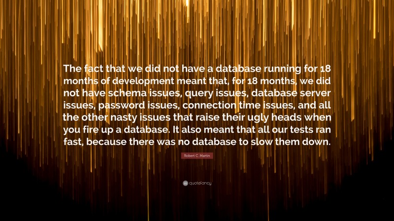Robert C. Martin Quote: “The fact that we did not have a database running for 18 months of development meant that, for 18 months, we did not have schema issues, query issues, database server issues, password issues, connection time issues, and all the other nasty issues that raise their ugly heads when you fire up a database. It also meant that all our tests ran fast, because there was no database to slow them down.”