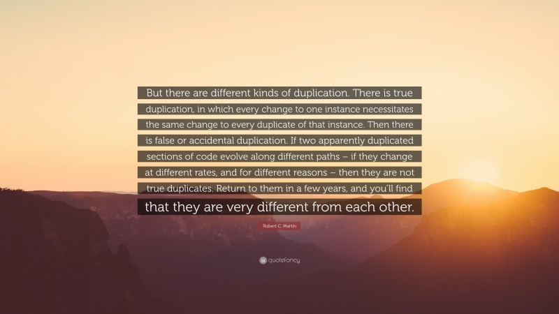 Robert C. Martin Quote: “But there are different kinds of duplication. There is true duplication, in which every change to one instance necessitates the same change to every duplicate of that instance. Then there is false or accidental duplication. If two apparently duplicated sections of code evolve along different paths – if they change at different rates, and for different reasons – then they are not true duplicates. Return to them in a few years, and you’ll find that they are very different from each other.”