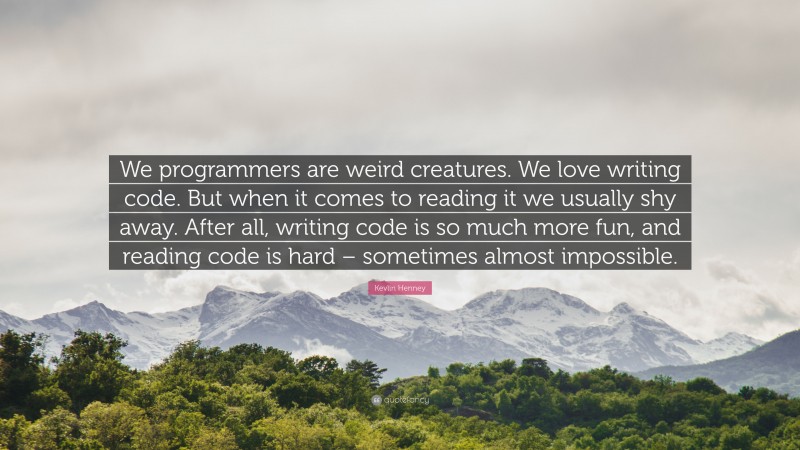 Kevlin Henney Quote: “We programmers are weird creatures. We love writing code. But when it comes to reading it we usually shy away. After all, writing code is so much more fun, and reading code is hard – sometimes almost impossible.”