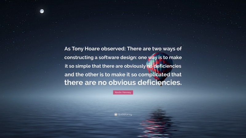 Kevlin Henney Quote: “As Tony Hoare observed: There are two ways of constructing a software design: one way is to make it so simple that there are obviously no deficiencies and the other is to make it so complicated that there are no obvious deficiencies.”