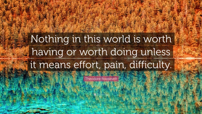 Theodore Roosevelt Quote: “Nothing in this world is worth having or worth doing unless it means effort, pain, difficulty.”