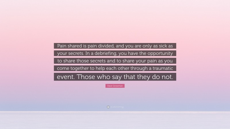 Dave Grossman Quote: “Pain shared is pain divided, and you are only as sick as your secrets. In a debriefing, you have the opportunity to share those secrets and to share your pain as you come together to help each other through a traumatic event. Those who say that they do not.”