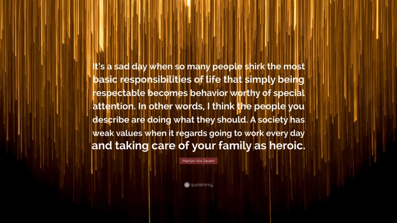 Marilyn Vos Savant Quote: “It’s a sad day when so many people shirk the most basic responsibilities of life that simply being respectable becomes behavior worthy of special attention. In other words, I think the people you describe are doing what they should. A society has weak values when it regards going to work every day and taking care of your family as heroic.”