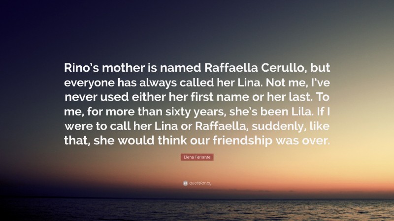 Elena Ferrante Quote: “Rino’s mother is named Raffaella Cerullo, but everyone has always called her Lina. Not me, I’ve never used either her first name or her last. To me, for more than sixty years, she’s been Lila. If I were to call her Lina or Raffaella, suddenly, like that, she would think our friendship was over.”