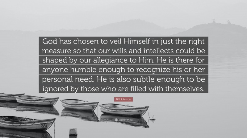 Bill Johnson Quote: “God has chosen to veil Himself in just the right measure so that our wills and intellects could be shaped by our allegiance to Him. He is there for anyone humble enough to recognize his or her personal need. He is also subtle enough to be ignored by those who are filled with themselves.”