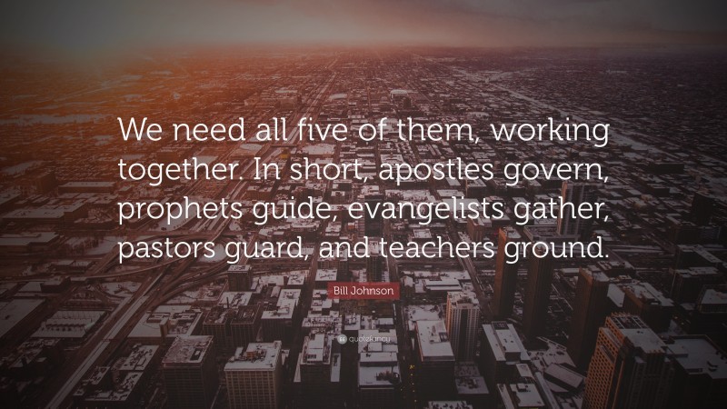 Bill Johnson Quote: “We need all five of them, working together. In short, apostles govern, prophets guide, evangelists gather, pastors guard, and teachers ground.”