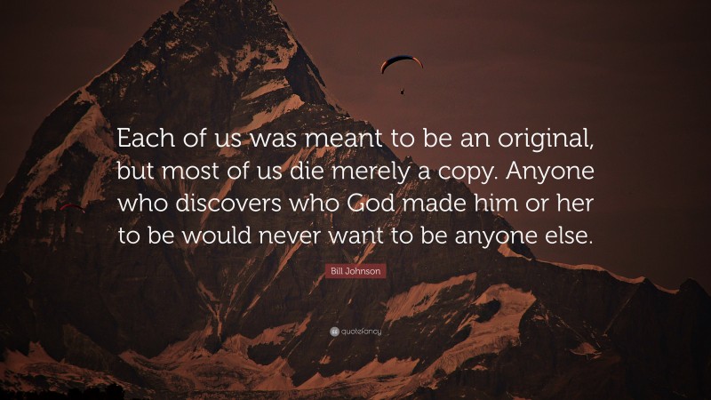 Bill Johnson Quote: “Each of us was meant to be an original, but most of us die merely a copy. Anyone who discovers who God made him or her to be would never want to be anyone else.”