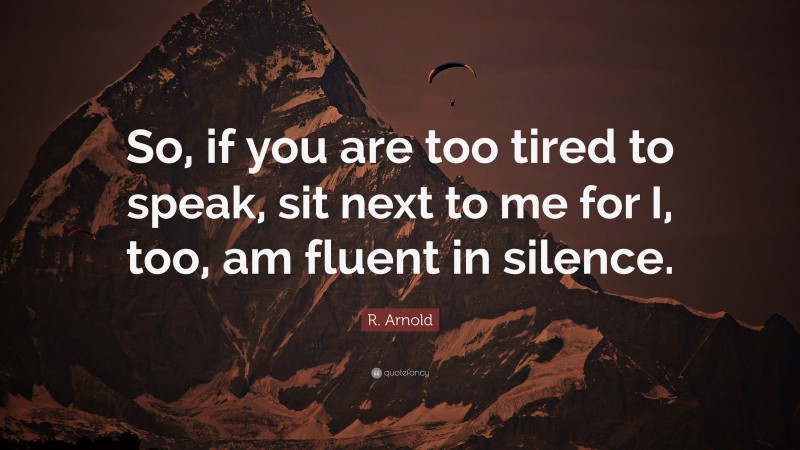 R. Arnold Quote: “So, if you are too tired to speak, sit next to me for I, too, am fluent in silence.”