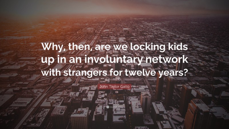 John Taylor Gatto Quote: “Why, then, are we locking kids up in an involuntary network with strangers for twelve years?”
