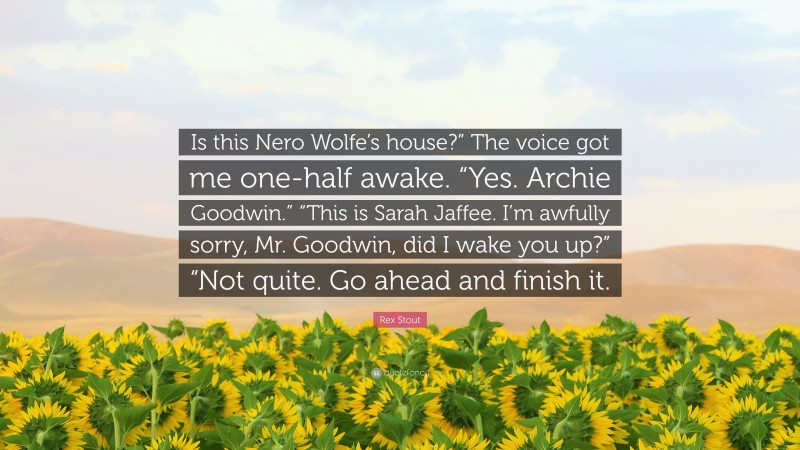 Rex Stout Quote: “Is this Nero Wolfe’s house?” The voice got me one-half awake. “Yes. Archie Goodwin.” “This is Sarah Jaffee. I’m awfully sorry, Mr. Goodwin, did I wake you up?” “Not quite. Go ahead and finish it.”