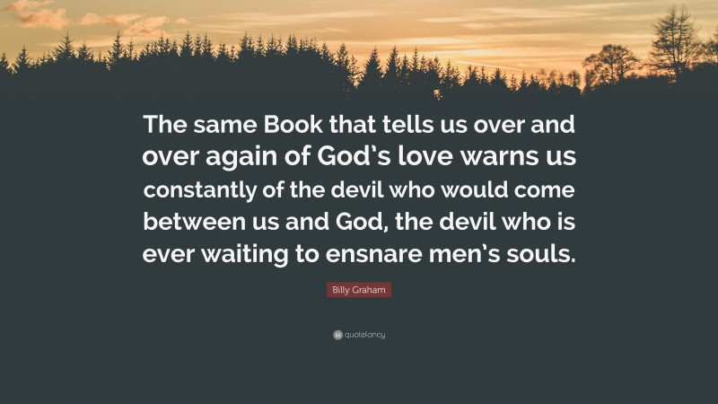 Billy Graham Quote: “The same Book that tells us over and over again of God’s love warns us constantly of the devil who would come between us and God, the devil who is ever waiting to ensnare men’s souls.”