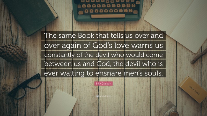Billy Graham Quote: “The same Book that tells us over and over again of God’s love warns us constantly of the devil who would come between us and God, the devil who is ever waiting to ensnare men’s souls.”