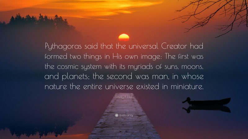 Manly P. Hall Quote: “Pythagoras said that the universal Creator had formed two things in His own image: The first was the cosmic system with its myriads of suns, moons, and planets; the second was man, in whose nature the entire universe existed in miniature.”