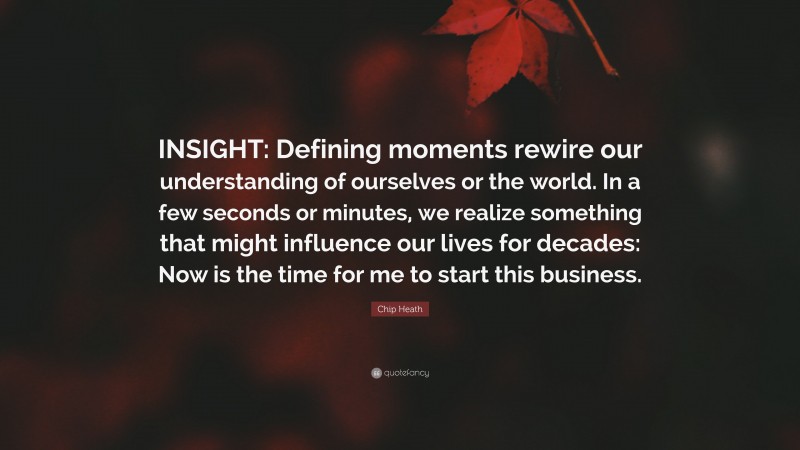 Chip Heath Quote: “INSIGHT: Defining moments rewire our understanding of ourselves or the world. In a few seconds or minutes, we realize something that might influence our lives for decades: Now is the time for me to start this business.”
