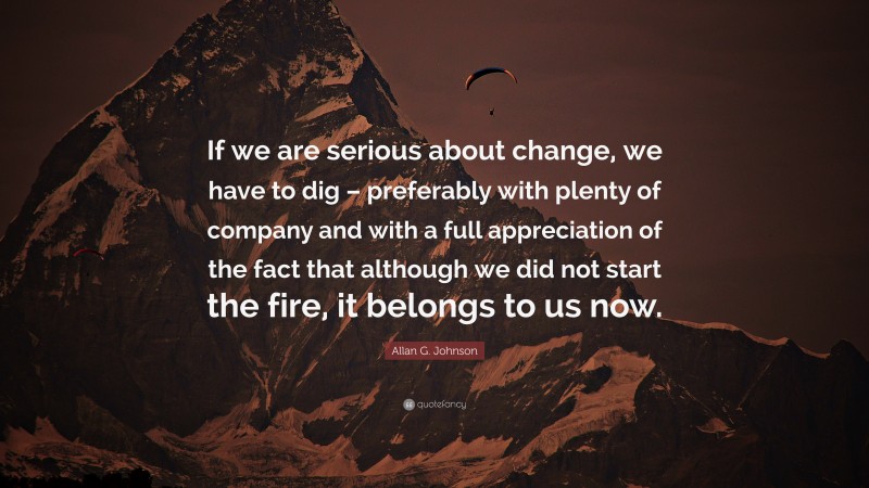 Allan G. Johnson Quote: “If we are serious about change, we have to dig – preferably with plenty of company and with a full appreciation of the fact that although we did not start the fire, it belongs to us now.”