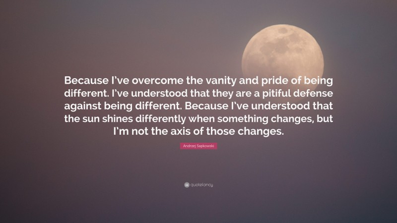 Andrzej Sapkowski Quote: “Because I’ve overcome the vanity and pride of being different. I’ve understood that they are a pitiful defense against being different. Because I’ve understood that the sun shines differently when something changes, but I’m not the axis of those changes.”