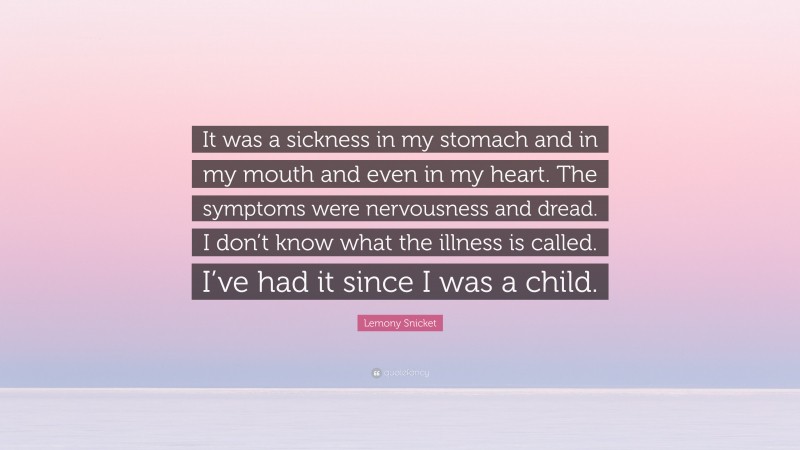 Lemony Snicket Quote: “It was a sickness in my stomach and in my mouth and even in my heart. The symptoms were nervousness and dread. I don’t know what the illness is called. I’ve had it since I was a child.”