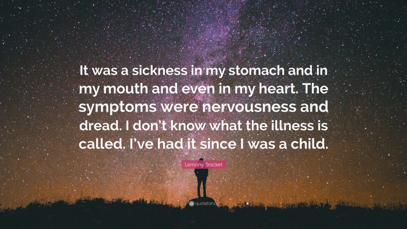 Lemony Snicket Quote: “It was a sickness in my stomach and in my mouth and even in my heart. The symptoms were nervousness and dread. I don’t know what the illness is called. I’ve had it since I was a child.”