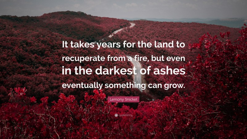 Lemony Snicket Quote: “It takes years for the land to recuperate from a fire, but even in the darkest of ashes eventually something can grow.”