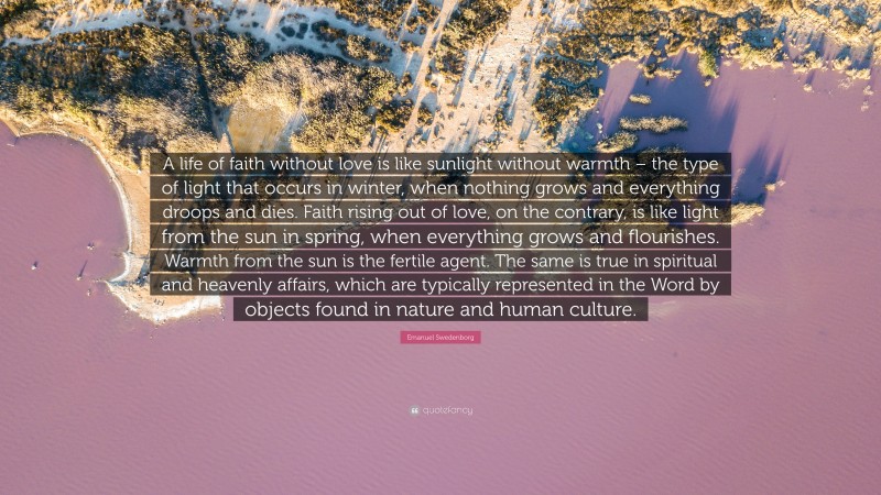 Emanuel Swedenborg Quote: “A life of faith without love is like sunlight without warmth – the type of light that occurs in winter, when nothing grows and everything droops and dies. Faith rising out of love, on the contrary, is like light from the sun in spring, when everything grows and flourishes. Warmth from the sun is the fertile agent. The same is true in spiritual and heavenly affairs, which are typically represented in the Word by objects found in nature and human culture.”
