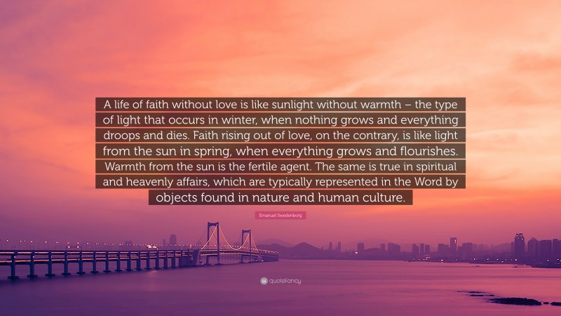 Emanuel Swedenborg Quote: “A life of faith without love is like sunlight without warmth – the type of light that occurs in winter, when nothing grows and everything droops and dies. Faith rising out of love, on the contrary, is like light from the sun in spring, when everything grows and flourishes. Warmth from the sun is the fertile agent. The same is true in spiritual and heavenly affairs, which are typically represented in the Word by objects found in nature and human culture.”