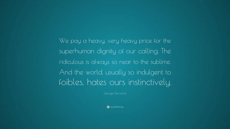 Georges Bernanos Quote: “We pay a heavy, very heavy price for the superhuman dignity of our calling. The ridiculous is always so near to the sublime. And the world, usually so indulgent to foibles, hates ours instinctively.”