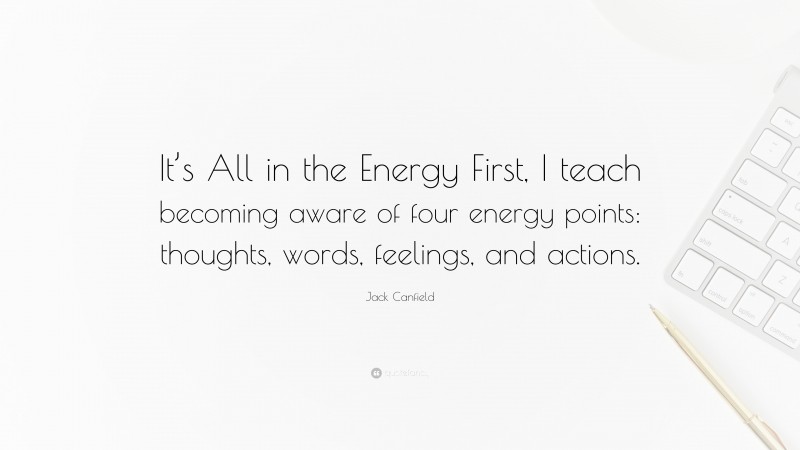 Jack Canfield Quote: “It’s All in the Energy First, I teach becoming aware of four energy points: thoughts, words, feelings, and actions.”