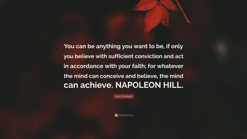 Jack Canfield Quote: “You can be anything you want to be, if only you believe with sufficient conviction and act in accordance with your faith; for whatever the mind can conceive and believe, the mind can achieve. NAPOLEON HILL.”