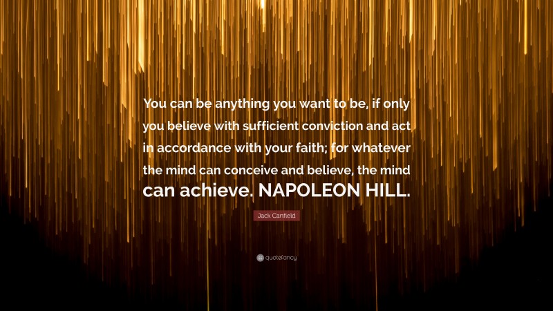 Jack Canfield Quote: “You can be anything you want to be, if only you believe with sufficient conviction and act in accordance with your faith; for whatever the mind can conceive and believe, the mind can achieve. NAPOLEON HILL.”