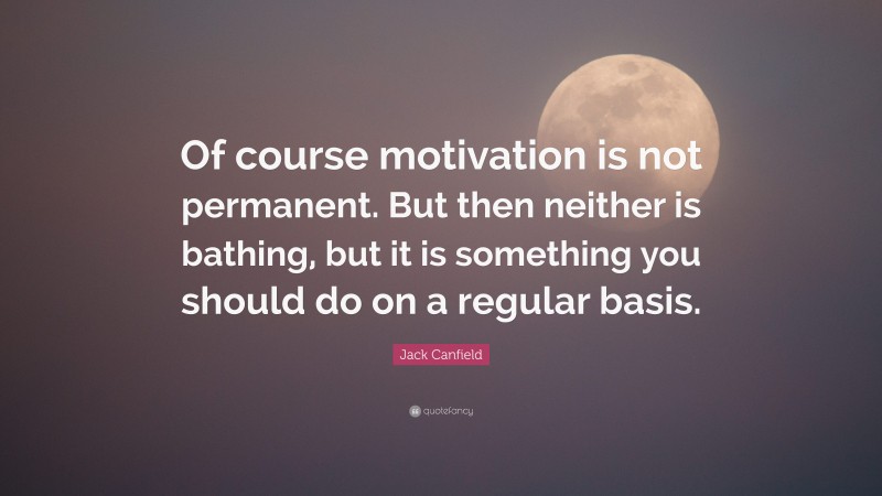 Jack Canfield Quote: “Of course motivation is not permanent. But then neither is bathing, but it is something you should do on a regular basis.”