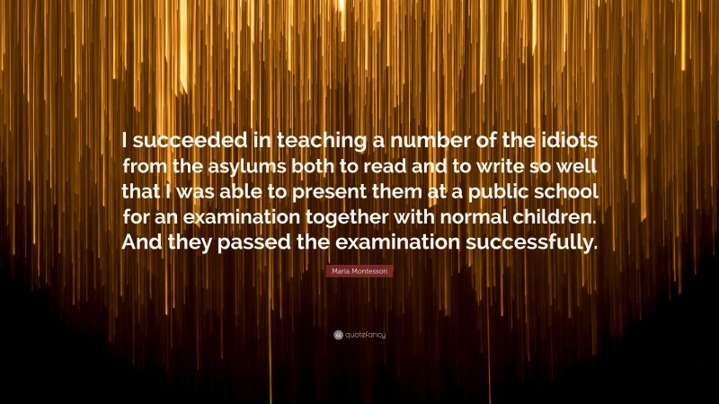 Maria Montessori Quote: “I succeeded in teaching a number of the idiots from the asylums both to read and to write so well that I was able to present them at a public school for an examination together with normal children. And they passed the examination successfully.”